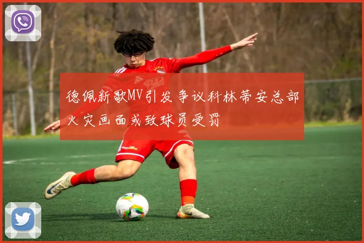 德佩新歌MV引发争议科林蒂安总部火灾画面或致球员受罚