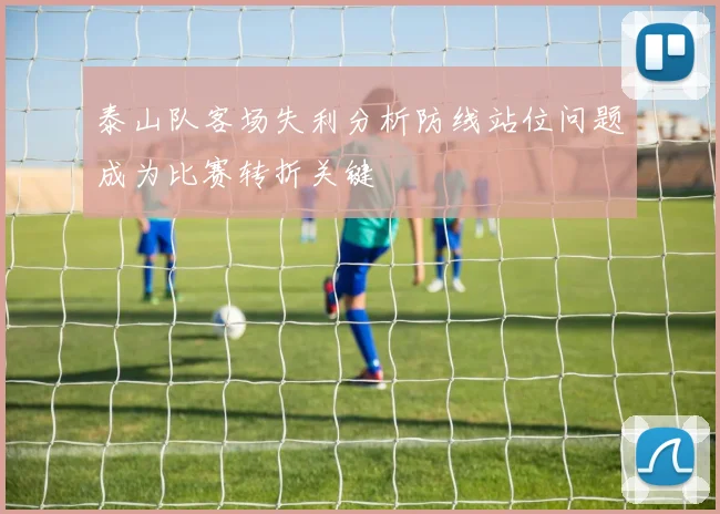 泰山队客场失利分析防线站位问题成为比赛转折关键