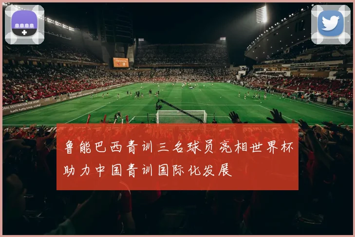 鲁能巴西青训三名球员亮相世界杯助力中国青训国际化发展