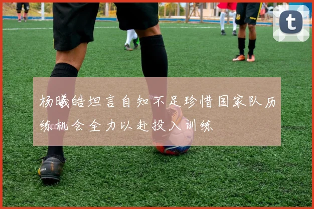 杨曦皓坦言自知不足珍惜国家队历练机会全力以赴投入训练