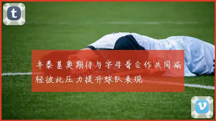 丰泰基奥期待与字母哥合作共同减轻彼此压力提升球队表现