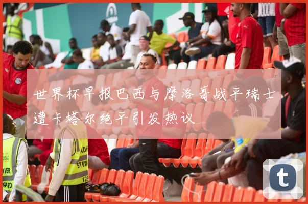 世界杯早报巴西与摩洛哥战平瑞士遭卡塔尔绝平引发热议