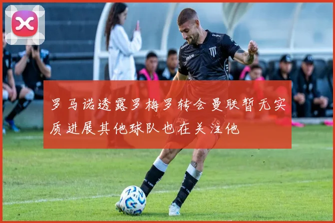 罗马诺透露罗梅罗转会曼联暂无实质进展其他球队也在关注他