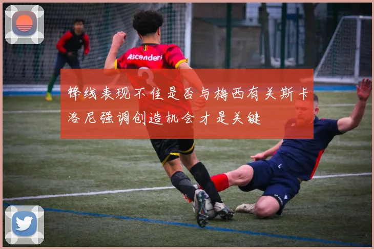 锋线表现不佳是否与梅西有关斯卡洛尼强调创造机会才是关键