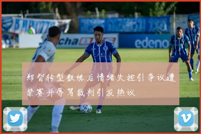 郑智转型教练后情绪失控引争议遭禁赛并辱骂裁判引发热议