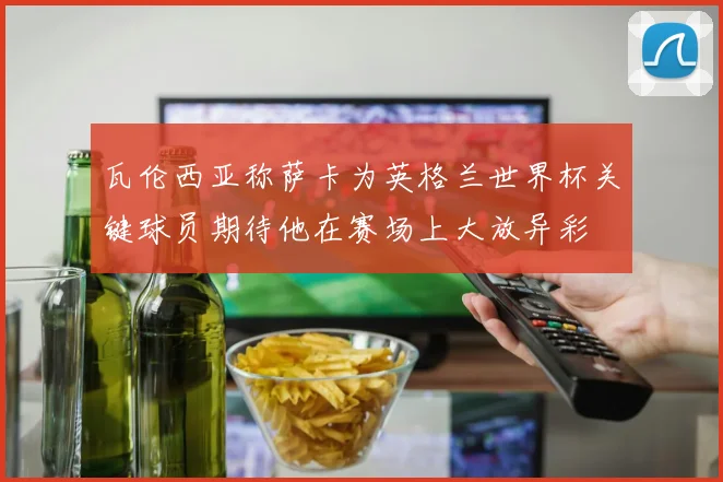 瓦伦西亚称萨卡为英格兰世界杯关键球员期待他在赛场上大放异彩