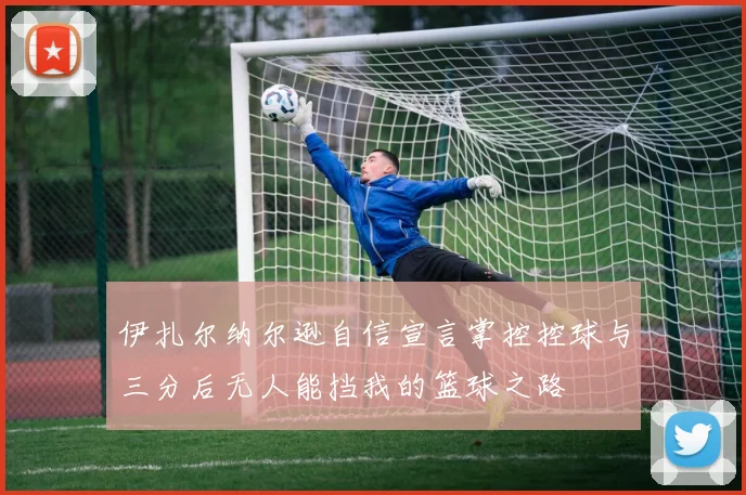 伊扎尔纳尔逊自信宣言掌控控球与三分后无人能挡我的篮球之路