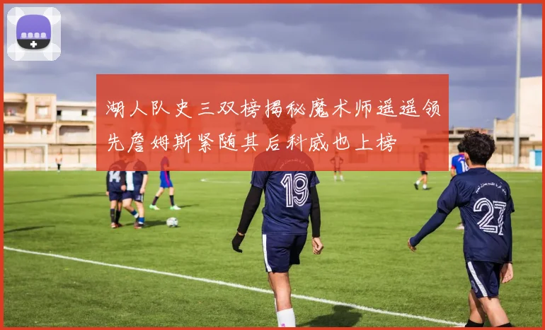湖人队史三双榜揭秘魔术师遥遥领先詹姆斯紧随其后科威也上榜