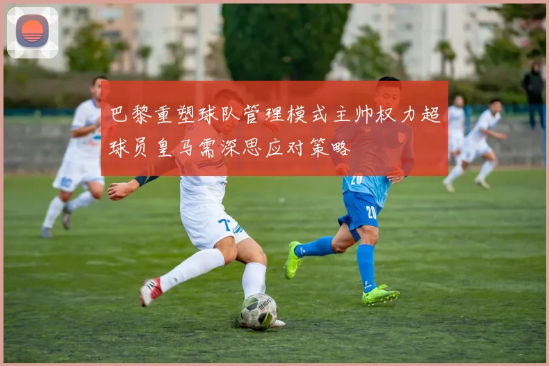 巴黎重塑球队管理模式主帅权力超球员皇马需深思应对策略