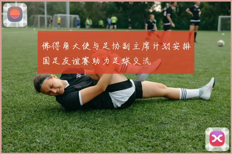 佛得角大使与足协副主席计划安排国足友谊赛助力足球交流