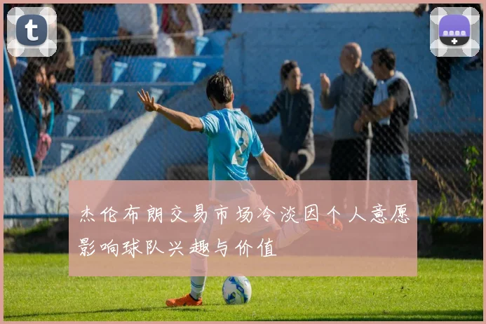 杰伦布朗交易市场冷淡因个人意愿影响球队兴趣与价值
