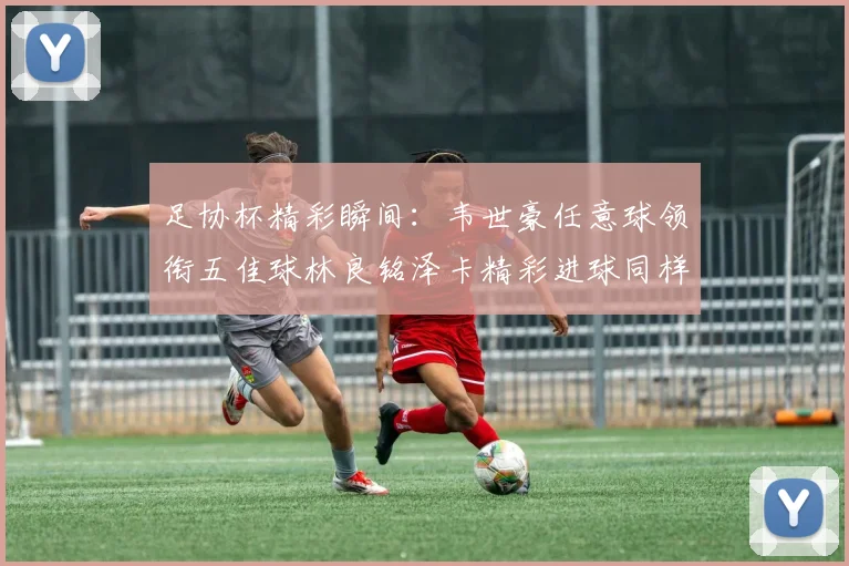 足协杯精彩瞬间：韦世豪任意球领衔五佳球林良铭泽卡精彩进球同样耀眼